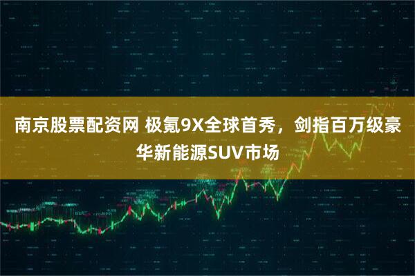 南京股票配资网 极氪9X全球首秀，剑指百万级豪华新能源SUV市场