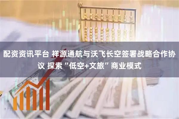 配资资讯平台 祥源通航与沃飞长空签署战略合作协议 探索“低空+文旅”商业模式