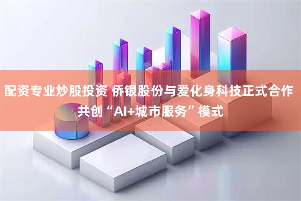 配资专业炒股投资 侨银股份与爱化身科技正式合作 共创“AI+城市服务”模式