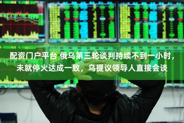 配资门户平台 俄乌第三轮谈判持续不到一小时，未就停火达成一致，乌提议领导人直接会谈