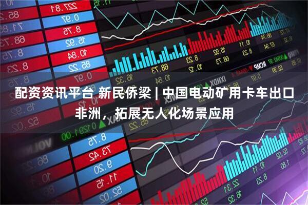 配资资讯平台 新民侨梁 | 中国电动矿用卡车出口非洲，拓展无人化场景应用