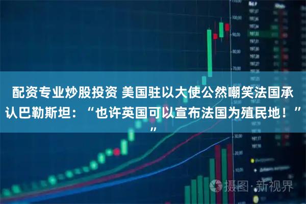配资专业炒股投资 美国驻以大使公然嘲笑法国承认巴勒斯坦：“也许英国可以宣布法国为殖民地！”