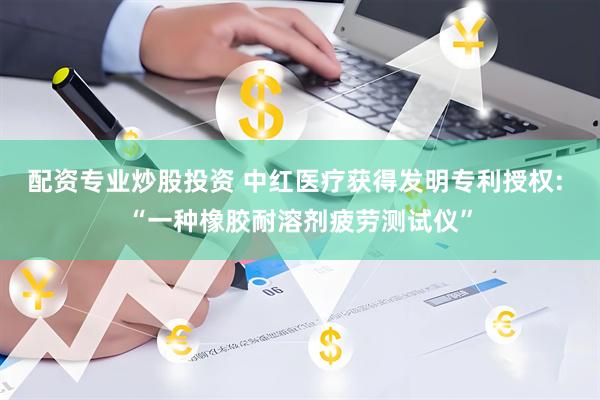 配资专业炒股投资 中红医疗获得发明专利授权: “一种橡胶耐溶剂疲劳测试仪”