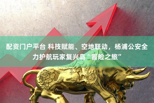 配资门户平台 科技赋能、空地联动，杨浦公安全力护航玩家复兴岛“冒险之旅”