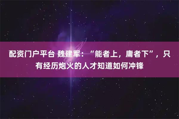 配资门户平台 魏建军：“能者上，庸者下”，只有经历炮火的人才知道如何冲锋