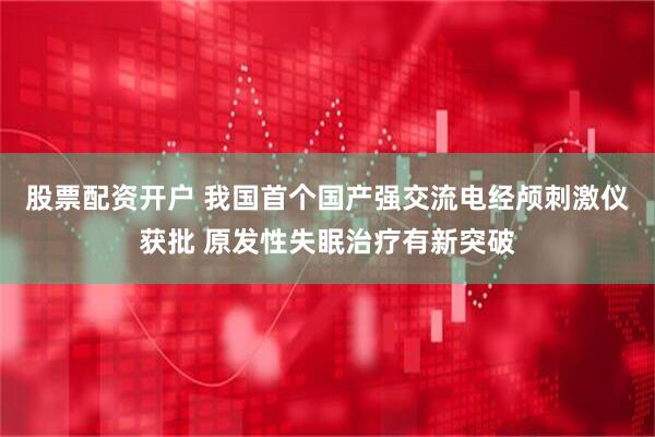 股票配资开户 我国首个国产强交流电经颅刺激仪获批 原发性失眠治疗有新突破