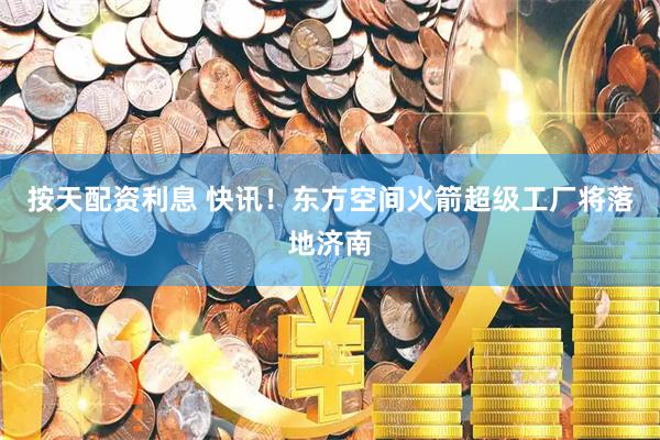 按天配资利息 快讯!东方空间火箭超级工厂将落地济南