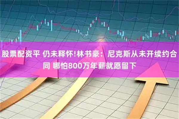 股票配资平 仍未释怀!林书豪：尼克斯从未开续约合同 哪怕800万年薪就愿留下