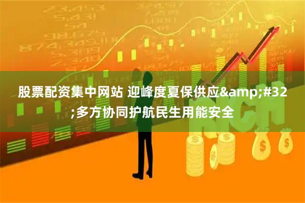股票配资集中网站 迎峰度夏保供应 多方协同护航民生用能安全