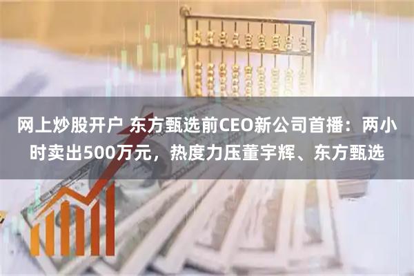 网上炒股开户 东方甄选前CEO新公司首播：两小时卖出500万元，热度力压董宇辉、东方甄选