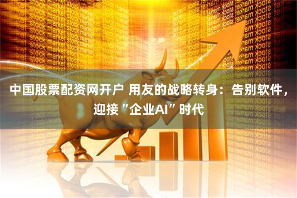 中国股票配资网开户 用友的战略转身：告别软件，迎接“企业AI”时代