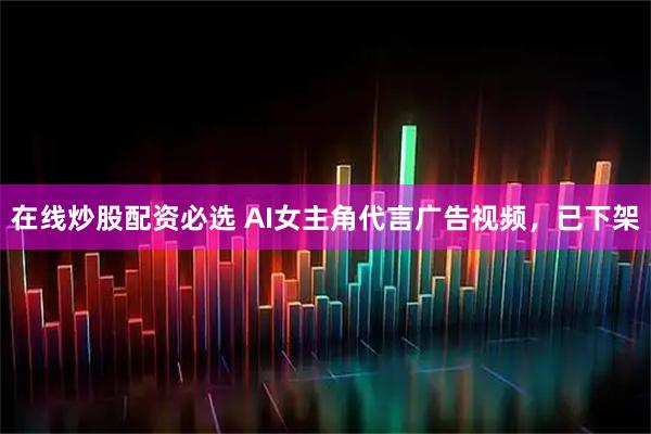 在线炒股配资必选 AI女主角代言广告视频，已下架