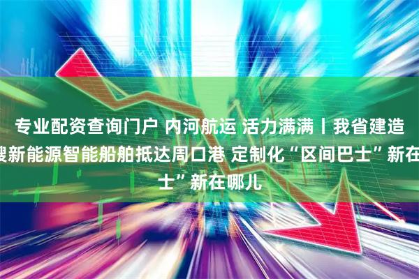 专业配资查询门户 内河航运 活力满满丨我省建造的4艘新能源智能船舶抵达周口港 定制化“区间巴士”新在哪儿