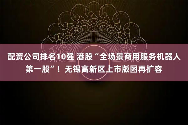 配资公司排名10强 港股“全场景商用服务机器人第一股”!无锡高新区上市版图再扩容