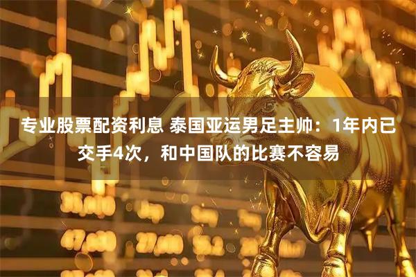 专业股票配资利息 泰国亚运男足主帅：1年内已交手4次，和中国队的比赛不容易